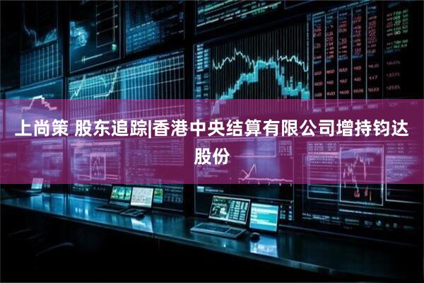 上尚策 股东追踪|香港中央结算有限公司增持钧达股份