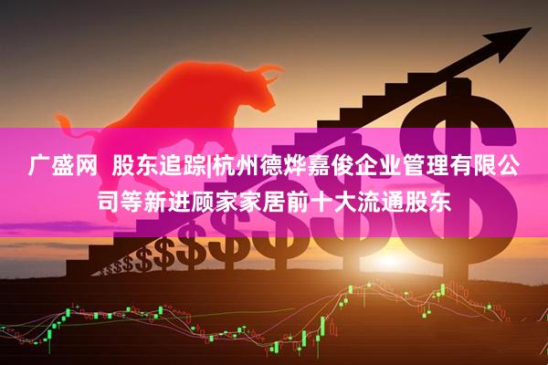 广盛网  股东追踪|杭州德烨嘉俊企业管理有限公司等新进顾家家居前十大流通股东