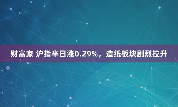 财富家 沪指半日涨0.29%,造纸板块剧烈拉升