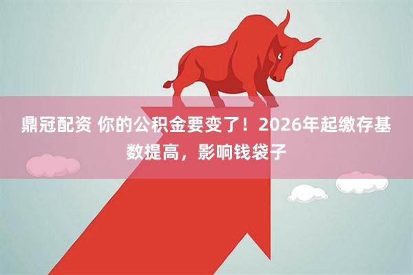 鼎冠配资 你的公积金要变了！2026年起缴存基数提高，影响钱袋子