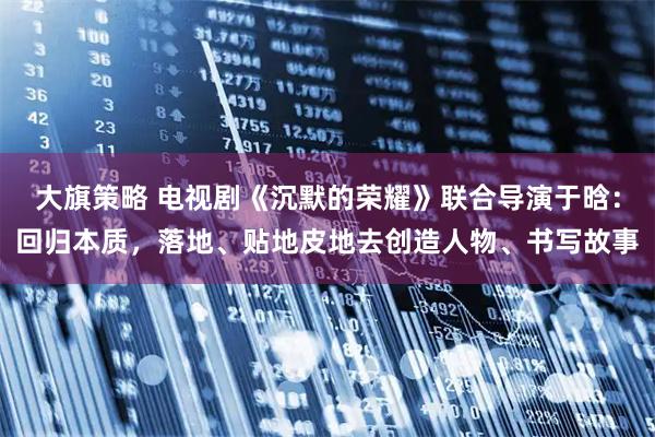 大旗策略 电视剧《沉默的荣耀》联合导演于晗：回归本质，落地、贴地皮地去创造人物、书写故事