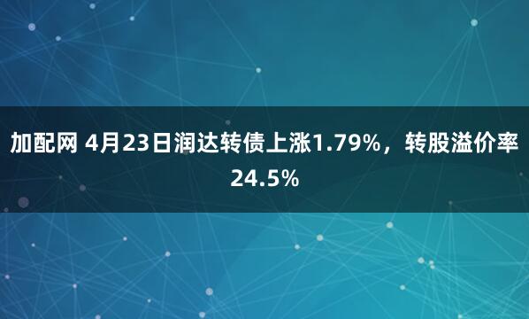 加配网 4月23日润达转债上涨1.79%，转股溢价率24.5%