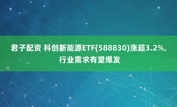 君子配资 科创新能源ETF(588830)涨超3.2%, 行业需求有望爆发