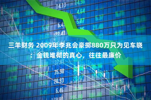 三羊财务 2009年李兆会豪掷880万只为见车晓：金钱堆砌的真心，往往最廉价