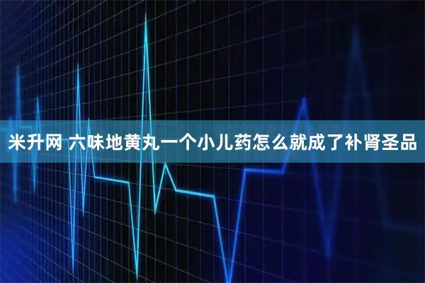 米升网 六味地黄丸一个小儿药怎么就成了补肾圣品