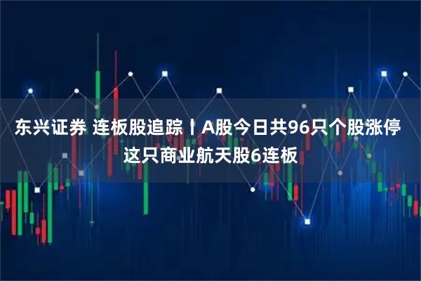 东兴证券 连板股追踪丨A股今日共96只个股涨停 这只商业航天股6连板