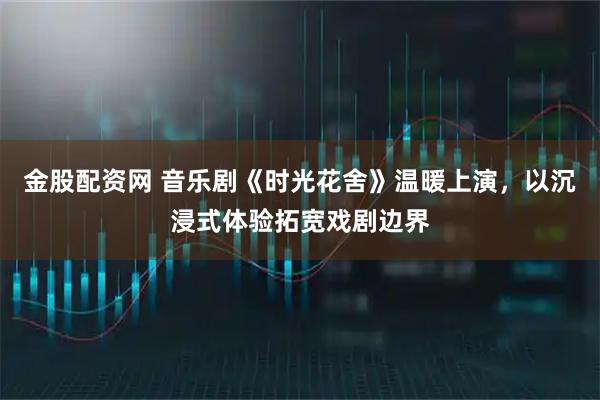 金股配资网 音乐剧《时光花舍》温暖上演，以沉浸式体验拓宽戏剧边界