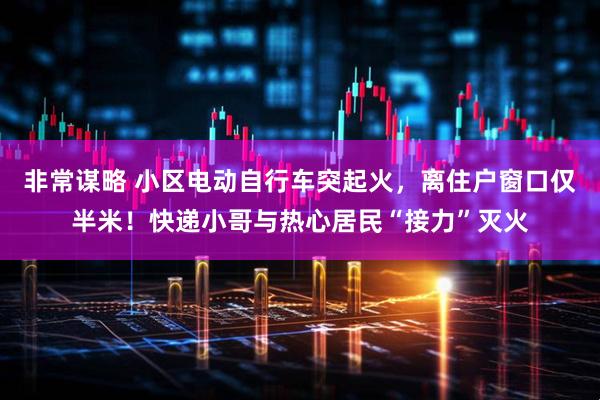 非常谋略 小区电动自行车突起火，离住户窗口仅半米！快递小哥与热心居民“接力”灭火