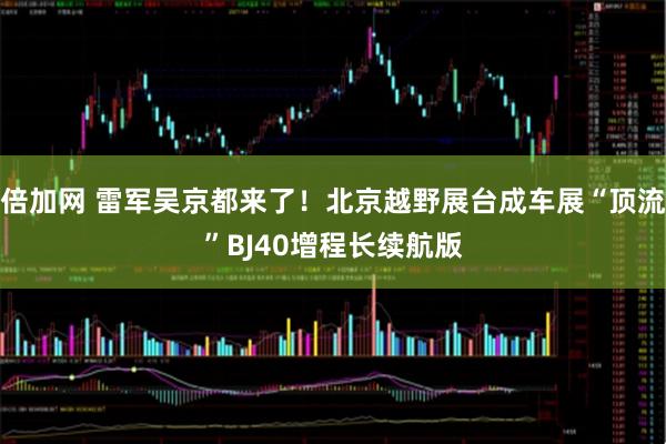 倍加网 雷军吴京都来了！北京越野展台成车展“顶流”BJ40增程长续航版