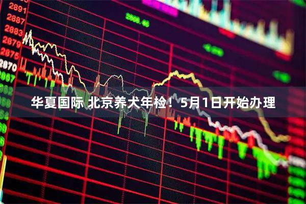 华夏国际 北京养犬年检！5月1日开始办理