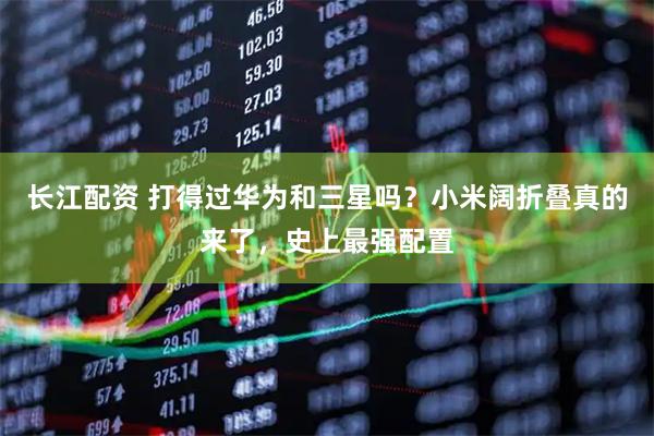 长江配资 打得过华为和三星吗?小米阔折叠真的来了,史上最强配置